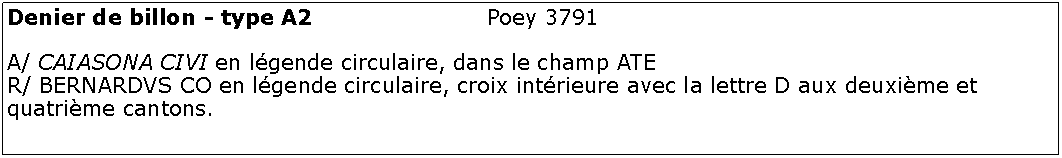 Zone de Texte: Denier de billon - type A2 				Poey 3791	A/ CAIASONA CIVI en lgende circulaire, dans le champ ATE R/ BERNARDVS CO en lgende circulaire, croix intrieure avec la lettre D aux deuxime et quatrime cantons.