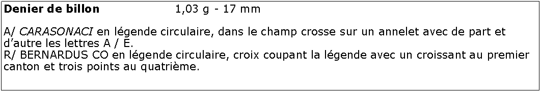 Zone de Texte: Denier de billon 			1,03 g - 17 mmA/ CARASONACI en lgende circulaire, dans le champ crosse sur un annelet avec de part et dautre les lettres A / E.R/ BERNARDUS CO en lgende circulaire, croix coupant la lgende avec un croissant au premier canton et trois points au quatrime.