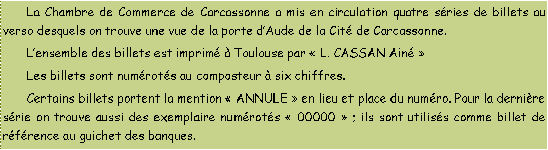 Zone de Texte: 	La Chambre de Commerce de Carcassonne a mis en circulation quatre sries de billets au verso desquels on trouve une vue de la porte dAude de la Cit de Carcassonne.	Lensemble des billets est imprim  Toulouse par  L. CASSAN Ain 	Les billets sont numrots au composteur  six chiffres.	Certains billets portent la mention  ANNULE  en lieu et place du numro. Pour la dernire srie on trouve aussi des exemplaire numrots  00000  ; ils sont utiliss comme billet de rfrence au guichet des banques.