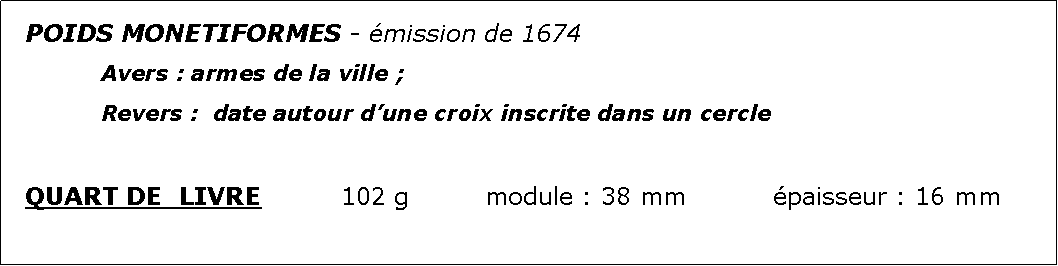 Zone de Texte: POIDS MONETIFORMES - mission de 1674		Avers : armes de la ville ;							Revers :  date autour dune croix inscrite dans un cercleQUART DE  LIVRE		102 g		module : 38 mm		paisseur : 16 mm