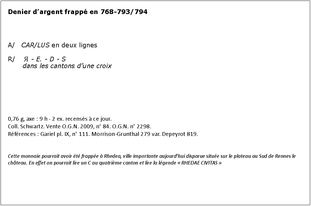 Zone de Texte: Denier dargent frapp en 768-793/794A/   CAR/LUS en deux lignesR/    Я - E. - D - S 	   dans les cantons dune croix0,76 g, axe : 9 h - 2 ex. recenss  ce jour.Coll. Schwartz. Vente O.G.N. 2009, n 84. O.G.N. n 2298.Rfrences : Gariel pl. IX, n 111. Morrison-Grunthal 279 var. Depeyrot 819.Cette monnaie pourrait avoir t frappe  Rhedea, ville importante aujourdhui disparue situe sur le plateau au Sud de Rennes le chteau. En effet on pourrait lire un C au quatrime canton et lire la lgende  RHEDAE CIVITAS 