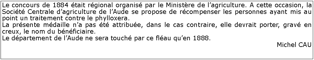 Zone de Texte: Le concours de 1884 tait rgional organis par le Ministre de lagriculture. A cette occasion, la Socit Centrale dagriculture de lAude se propose de rcompenser les personnes ayant mis au point un traitement contre le phylloxera.La prsente mdaille na pas t attribue, dans le cas contraire, elle devrait porter, grav en creux, le nom du bnficiaire.Le dpartement de lAude ne sera touch par ce flau quen 1888.Michel CAU 