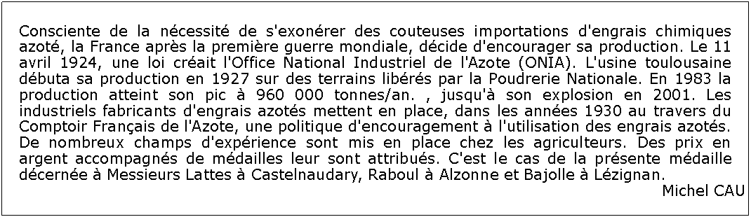 Zone de Texte: Consciente de la ncessit de s'exonrer des couteuses importations d'engrais chimiques azot, la France aprs la premire guerre mondiale, dcide d'encourager sa production. Le 11 avril 1924, une loi crait l'Office National Industriel de l'Azote (ONIA). L'usine toulousaine dbuta sa production en 1927 sur des terrains librs par la Poudrerie Nationale. En 1983 la production atteint son pic  960 000 tonnes/an. , jusqu' son explosion en 2001. Les industriels fabricants d'engrais azots mettent en place, dans les annes 1930 au travers du Comptoir Franais de l'Azote, une politique d'encouragement  l'utilisation des engrais azots. De nombreux champs d'exprience sont mis en place chez les agriculteurs. Des prix en argent accompagns de mdailles leur sont attribus. C'est le cas de la prsente mdaille dcerne  Messieurs Lattes  Castelnaudary, Raboul  Alzonne et Bajolle  Lzignan. Michel CAU 