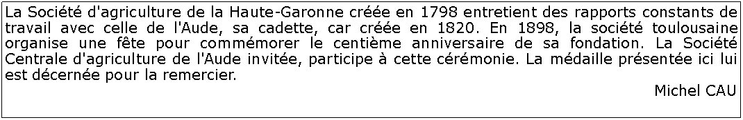 Zone de Texte: La Socit d'agriculture de la Haute-Garonne cre en 1798 entretient des rapports constants de travail avec celle de l'Aude, sa cadette, car cre en 1820. En 1898, la socit toulousaine organise une fte pour commmorer le centime anniversaire de sa fondation. La Socit Centrale d'agriculture de l'Aude invite, participe  cette crmonie. La mdaille prsente ici lui est dcerne pour la remercier.Michel CAU