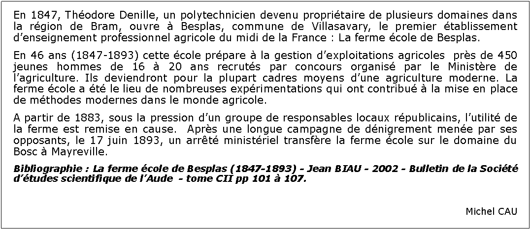 Zone de Texte: En 1847, Thodore Denille, un polytechnicien devenu propritaire de plusieurs domaines dans la rgion de Bram, ouvre  Besplas, commune de Villasavary, le premier tablissement denseignement professionnel agricole du midi de la France : La ferme cole de Besplas. En 46 ans (1847-1893) cette cole prpare  la gestion dexploitations agricoles  prs de 450 jeunes hommes de 16  20 ans recruts par concours organis par le Ministre de lagriculture. Ils deviendront pour la plupart cadres moyens dune agriculture moderne. La ferme cole a t le lieu de nombreuses exprimentations qui ont contribu  la mise en place de mthodes modernes dans le monde agricole.A partir de 1883, sous la pression dun groupe de responsables locaux rpublicains, lutilit de la ferme est remise en cause.  Aprs une longue campagne de dnigrement mene par ses opposants, le 17 juin 1893, un arrt ministriel transfre la ferme cole sur le domaine du Bosc  Mayreville.  												Bibliographie : La ferme cole de Besplas (1847-1893) - Jean BIAU - 2002 - Bulletin de la Socit dtudes scientifique de lAude  - tome CII pp 101  107.Michel CAU