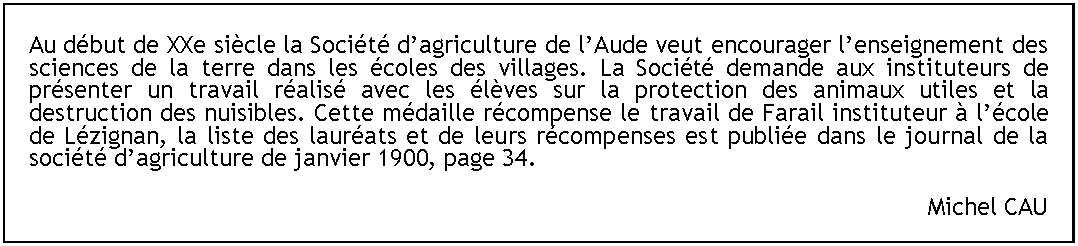 Zone de Texte: Au dbut de XXe sicle la Socit dagriculture de lAude veut encourager lenseignement des sciences de la terre dans les coles des villages. La Socit demande aux instituteurs de prsenter un travail ralis avec les lves sur la protection des animaux utiles et la destruction des nuisibles. Cette mdaille rcompense le travail de Farail instituteur  lcole de Lzignan, la liste des laurats et de leurs rcompenses est publie dans le journal de la socit dagriculture de janvier 1900, page 34. Michel CAU