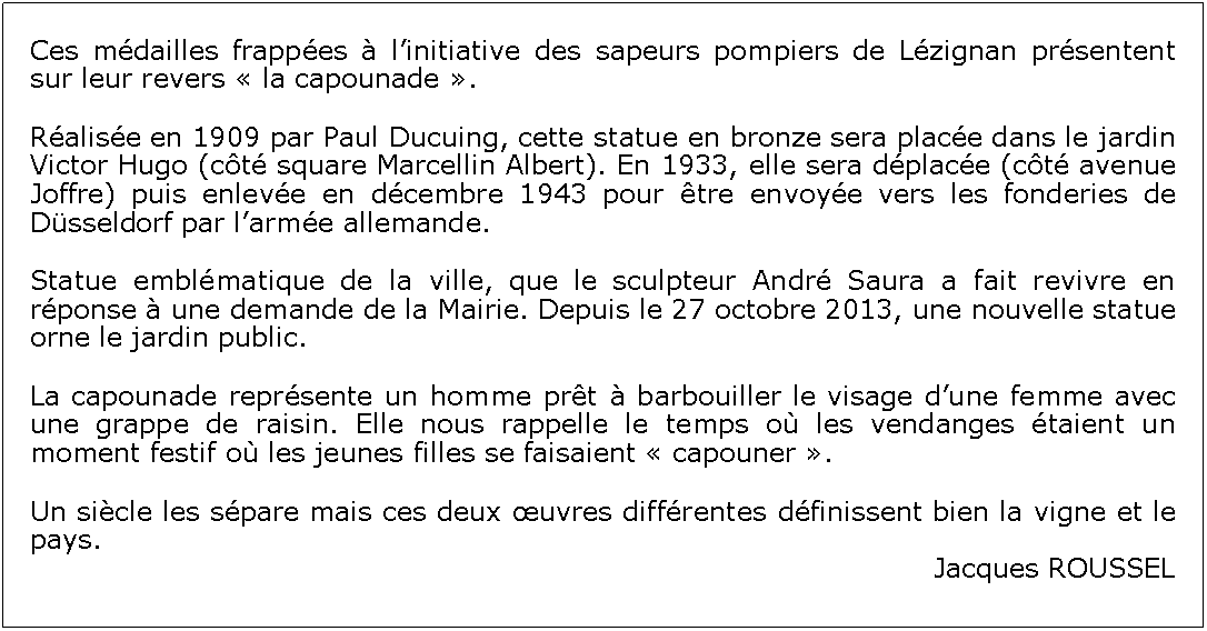 Zone de Texte: Ces mdailles frappes  linitiative des sapeurs pompiers de Lzignan prsentent sur leur revers  la capounade . Ralise en 1909 par Paul Ducuing, cette statue en bronze sera place dans le jardin Victor Hugo (ct square Marcellin Albert). En 1933, elle sera dplace (ct avenue Joffre) puis enleve en dcembre 1943 pour tre envoye vers les fonderies de Dsseldorf par larme allemande. Statue emblmatique de la ville, que le sculpteur Andr Saura a fait revivre en rponse  une demande de la Mairie. Depuis le 27 octobre 2013, une nouvelle statue orne le jardin public.La capounade reprsente un homme prt  barbouiller le visage dune femme avec une grappe de raisin. Elle nous rappelle le temps o les vendanges taient un moment festif o les jeunes filles se faisaient  capouner . Un sicle les spare mais ces deux uvres diffrentes dfinissent bien la vigne et le pays.Jacques ROUSSEL