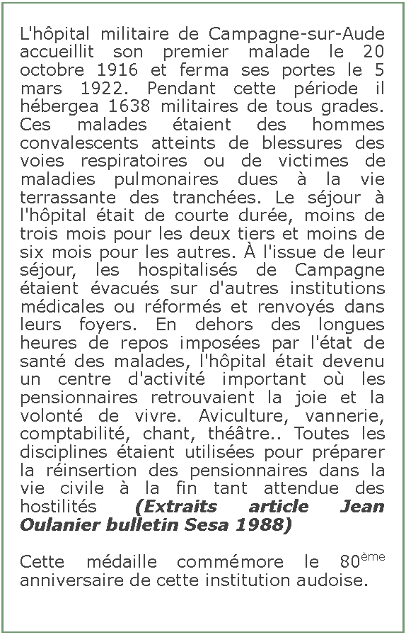 Zone de Texte: L'hpital militaire de Campagne-sur-Aude accueillit son premier malade le 20 octobre 1916 et ferma ses portes le 5 mars 1922. Pendant cette priode il hbergea 1638 militaires de tous grades. Ces malades taient des hommes convalescents atteints de blessures des voies respiratoires ou de victimes de maladies pulmonaires dues  la vie terrassante des tranches. Le sjour  l'hpital tait de courte dure, moins de trois mois pour les deux tiers et moins de six mois pour les autres.  l'issue de leur sjour, les hospitaliss de Campagne taient vacus sur d'autres institutions mdicales ou rforms et renvoys dans leurs foyers. En dehors des longues heures de repos imposes par l'tat de sant des malades, l'hpital tait devenu un centre d'activit important o les pensionnaires retrouvaient la joie et la volont de vivre. Aviculture, vannerie, comptabilit, chant, thtre.. Toutes les disciplines taient utilises pour prparer la rinsertion des pensionnaires dans la vie civile  la fin tant attendue des hostilits (Extraits article Jean Oulanier bulletin Sesa 1988)Cette mdaille commmore le 80me anniversaire de cette institution audoise.