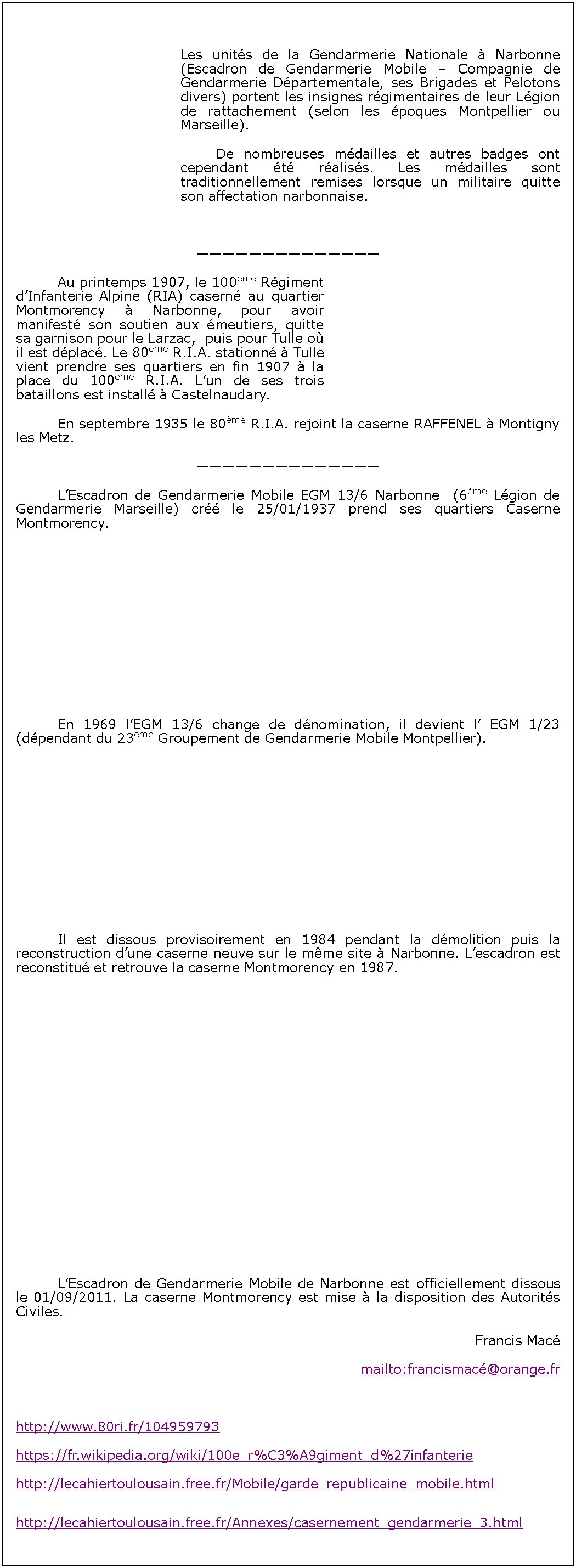 Zone de Texte: 		Les units de la Gendarmerie Nationale  Narbonne (Escadron de Gendarmerie Mobile  Compagnie de Gendarmerie Dpartementale, ses Brigades et Pelotons divers) portent les insignes rgimentaires de leur Lgion de rattachement (selon les poques Montpellier ou Marseille).		De nombreuses mdailles et autres badges ont cependant t raliss. Les mdailles sont traditionnellement remises lorsque un militaire quitte son affectation narbonnaise.		Au printemps 1907, le 100me Rgiment dInfanterie Alpine (RIA) casern au quartier Montmorency  Narbonne, pour avoir manifest son soutien aux meutiers, quitte sa garnison pour le Larzac,  puis pour Tulle o il est dplac. Le 80me R.I.A. stationn  Tulle vient prendre ses quartiers en fin 1907  la place du 100me R.I.A. Lun de ses trois bataillons est install  Castelnaudary.		En septembre 1935 le 80me R.I.A. rejoint la caserne RAFFENEL  Montigny les Metz.		LEscadron de Gendarmerie Mobile EGM 13/6 Narbonne  (6me Lgion de Gendarmerie Marseille) cr le 25/01/1937 prend ses quartiers Caserne Montmorency.		En 1969 lEGM 13/6 change de dnomination, il devient l EGM 1/23  (dpendant du 23me Groupement de Gendarmerie Mobile Montpellier).		Il est dissous provisoirement en 1984 pendant la dmolition puis la reconstruction dune caserne neuve sur le mme site  Narbonne. Lescadron est reconstitu et retrouve la caserne Montmorency en 1987.		LEscadron de Gendarmerie Mobile de Narbonne est officiellement dissous le 01/09/2011. La caserne Montmorency est mise  la disposition des Autorits Civiles.Francis Macmailto:francismac@orange.fr http://www.80ri.fr/104959793https://fr.wikipedia.org/wiki/100e_r%C3%A9giment_d%27infanteriehttp://lecahiertoulousain.free.fr/Mobile/garde_republicaine_mobile.htmlhttp://lecahiertoulousain.free.fr/Annexes/casernement_gendarmerie_3.html