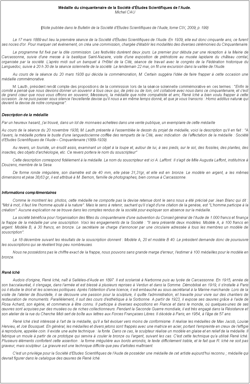 Zone de Texte: Mdaille du cinquantenaire de la Socit d'tudes Scientifiques de l'Aude.Michel CAU(Note publie dans le Bulletin de la Socit d'Etudes Scientifiques de l'Aude, tome CIX, 2009, p.199)Le 17 mars 1889 eut lieu la premire sance de la Socit d'tudes Scientifiques de l'Aude. En 1939, elle eut donc cinquante ans, ce furent ses noces d'or. Pour marquer cet vnement, on cra une commission, charge d'tablir les modalits des diverses crmonies du Cinquantenaire.Le programme fut fix par la dite commission. Les festivits durrent deux jours. Le premier jour dbuta par une rception  la Mairie de Carcassonne, suivie d'une messe  la basilique Saint-Nazaire, visite d'une exposition de prhistoire au muse lapidaire du chteau comtal, organise par la socit. L'aprs midi suit un banquet  l'Htel de la Cit, sance de travail avec le congrs de la Fdration historique du Languedoc, suivie  20 h 30 de la sance solennelle de la socit. Le lendemain 22 mai, on fit une excursion dans la valle de l'Aude.Au cours de la sance du 20 mars 1938 qui dcida la commmoration, M. Certain suggra l'ide de faire frapper  cette occasion une mdaille commmorative.M. Lauth, prsident rendit compte des propositions de la commission lors de la sance solennelle commmorative en ces termes : "Enfin le comit a pens que nous devions donner un souvenir  tous ceux qui, de prs ou de loin, ont collabor avec nous dans ce cinquantenaire, et c'est de grand cur que nous vous offrons en souvenir, Messieurs, la mdaille que notre compatriote et ami, Ren Ich a bien voulu frapper  cette occasion. Je ne puis passer sous silence l'excellente devise qu'il nous a en mme temps donn, et que je vous transcris : Homo additus natur qui devient la devise de notre compagnie".Description de la mdaillePar un heureux hasard, j'ai trouv, dans un lot de monnaies achetes dans une vente publique, un exemplaire de cette mdailleAu cours de la sance du 20 novembre 1938, M. Lauth prsente  l'assemble le dessin du projet de mdaille, voici la description qu'il en fait : "A l'avers, la mdaille portera le buste d'une languedocienne coiffe des remparts de la Cit, avec indication  de l'affectation de la mdaille : Socit d'Etudes Scientifiques de l'Aude  Cinquantenaire (1889-1939).Au revers, un touriste, un rudit assis, examinant un objet  la loupe et, autour de lui,  ses pieds, sur le sol, des fossiles, des plantes, des insectes, des objets d'archologie, etc. Ce revers portera le nom du souscripteur"Cette description correspond fidlement  la mdaille. Le nom du souscripteur est ici A. Laffont. Il s'agit de Mlle Augusta Laffont, institutrice  Douzens, membre de la Sesa.De forme ronde irrgulire, son diamtre est de 40 mm, elle pse 31,31gr, et elle est en bronze. Le modle en argent, a les mmes dimensions et pse 38,63 gr, il est attribu  M. Bernon, famille de photographes, bien connue  Carcassonne.Informations complmentairesComme le montrent les  photos, cette mdaille ne comporte pas la devise retenue dont le sens nous a t prcis par Jean Blanc qui dit : "Mot  mot, il faut lire l'homme ajout  la nature". Mais le sens  retenir, sachant qu'il s'agit d'une citation de la gense, est "L'homme participe  la cration". Aucune explication ne se trouve dans les comptes rendus de la socit pour expliquer son absence sur la mdaille.La socit bnficia pour l'organisation des ftes du cinquantenaire d'une subvention du Conseil gnral de l'Aude de 1.000 francs et finana la frappe de la mdaille par une souscription. Voici les engagements de la Socit : "Il sera prsent deux modles. Modle A,  100 francs en argent. Modle B,  30 francs, en bronze. Le secrtaire se charge d'annoncer par une circulaire adresse  tous les membres un modle de souscription".Le 18 dcembre suivant les rsultats de la souscription donnent : Modle A, 20 et modle B 40. Le prsident demande donc de poursuivre les souscriptions qui se rvlent trop peu nombreuses.Nous ne possdons pas le chiffre exact de la frappe, nous pouvons sans grande marge d'erreur, l'estimer  100 mdailles pour le modle en bronze. Ren IchAudois d'origine, Ren Ich, nat  Sallles-d'Aude en 1897. Il est scolaris  Narbonne puis au lyce de Carcassonne. En 1915, anne de son baccalaurat, il s'engage, dans l'arme et est bless  plusieurs reprises  Verdun et dans la Somme. Dmobilis en 1919, il s'installe  Paris o il tudie le droit et les sciences politiques. Aprs l'obtention d'une licence, il est embauch au sous-secrtariat  la Marine marchande. Lors de la visite de l'atelier de Bourdelle, il se dcouvre une passion pour la sculpture, il quitte l'administration, et travaille pour vivre sur des chantiers de restauration de monuments. Paralllement, il suit des cours d'esthtique  la Sorbonne. A partir de 1923, il expose ses uvres grce  l'aide de Rosa Achard, son grie, et commence  tre connu. Il participe  diverses expositions en France et dans le monde, o quelques-unes de ses uvres sont acquises par des muses ou de riches collectionneurs. Pendant la Seconde Guerre mondiale, il est trs engag dans la Rsistance et son atelier de la rue du Cherche Midi sert de bote aux lettres aux Forces Franaises Libres. Il dcde  Paris, en 1954,  l'ge de 57 ans.Ren Ich s'est intress  l'art de la mdaille, qu'il a fait voluer vers moins de conformisme. Il ralise les mdailles de Max Jacob, Louise Hervieu, et Jo Bousquet. En gnral, les mdailles et divers jetons sont frapps avec une matrice en acier, portant l'empreinte en creux de l'effigie  reproduire, appele coin. Il existe une autre technique : la fonte. Dans ce cas, le sculpteur ralise un modle en glaise et en relief de la mdaille. Il fabrique un moule  partir de ce prototype qui servira  couler le bronze ou l'argent, suivant les cas. C'est cette technique qu'a utilis Ren Ich. Plusieurs lments confortent cette assertion : la forme irrgulire aux bords arrondis, le texte difficilement lisible, et le fait que R. Ich ne soit pas graveur, mais sculpteur. La gravure est une technique difficile que peu d'artistes matrisent.C'est un privilge pour la Socit d'Etudes Scientifiques de l'Aude de possder une mdaille de cet artiste aujourd'hui reconnu ; mdaille qui devrait figurer dans le catalogue des uvres de Ren Ich.
