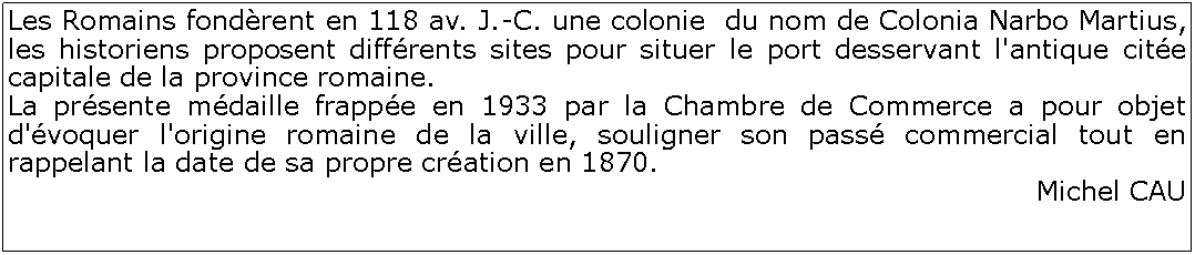 Zone de Texte: Les Romains fondrent en 118 av. J.-C. une colonie  du nom de Colonia Narbo Martius, les historiens proposent diffrents sites pour situer le port desservant l'antique cite capitale de la province romaine. La prsente mdaille frappe en 1933 par la Chambre de Commerce a pour objet d'voquer l'origine romaine de la ville, souligner son pass commercial tout en rappelant la date de sa propre cration en 1870. Michel CAU
