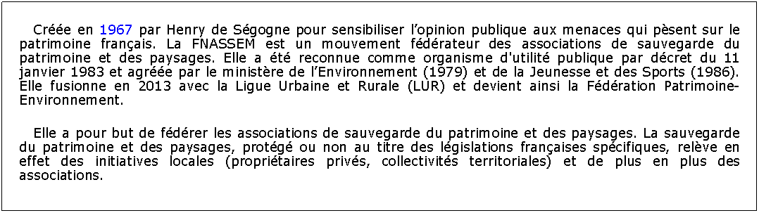 Zone de Texte: Cre en 1967 par Henry de Sgogne pour sensibiliser lopinion publique aux menaces qui psent sur le patrimoine franais. La FNASSEM est un mouvement fdrateur des associations de sauvegarde du patrimoine et des paysages. Elle a t reconnue comme organisme d'utilit publique par dcret du 11 janvier 1983 et agre par le ministre de lEnvironnement (1979) et de la Jeunesse et des Sports (1986). Elle fusionne en 2013 avec la Ligue Urbaine et Rurale (LUR) et devient ainsi la Fdration Patrimoine-Environnement.Elle a pour but de fdrer les associations de sauvegarde du patrimoine et des paysages. La sauvegarde du patrimoine et des paysages, protg ou non au titre des lgislations franaises spcifiques, relve en effet des initiatives locales (propritaires privs, collectivits territoriales) et de plus en plus des associations.