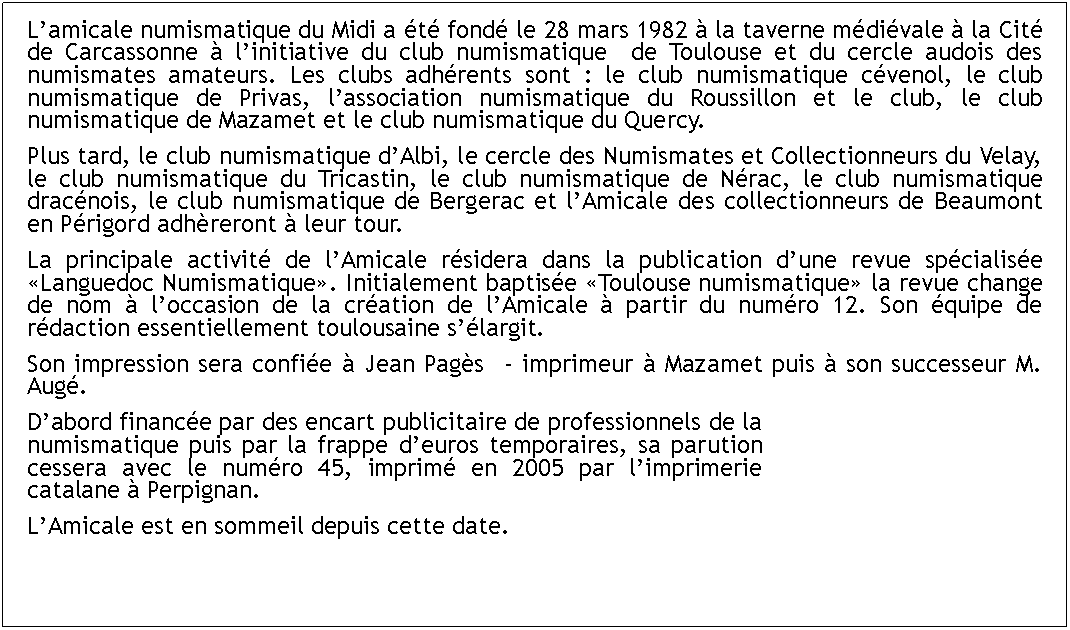 Zone de Texte: Lamicale numismatique du Midi a t fond le 28 mars 1982  la taverne mdivale  la Cit de Carcassonne  linitiative du club numismatique  de Toulouse et du cercle audois des numismates amateurs. Les clubs adhrents sont : le club numismatique cvenol, le club numismatique de Privas, lassociation numismatique du Roussillon et le club, le club numismatique de Mazamet et le club numismatique du Quercy.Plus tard, le club numismatique dAlbi, le cercle des Numismates et Collectionneurs du Velay, le club numismatique du Tricastin, le club numismatique de Nrac, le club numismatique dracnois, le club numismatique de Bergerac et lAmicale des collectionneurs de Beaumont en Prigord adhreront  leur tour.La principale activit de lAmicale rsidera dans la publication dune revue spcialise Languedoc Numismatique. Initialement baptise Toulouse numismatique la revue change de nom  loccasion de la cration de lAmicale  partir du numro 12. Son quipe de rdaction essentiellement toulousaine slargit. Son impression sera confie  Jean Pags  - imprimeur  Mazamet puis  son successeur M. Aug.Dabord finance par des encart publicitaire de professionnels de la numismatique puis par la frappe deuros temporaires, sa parution cessera avec le numro 45, imprim en 2005 par limprimerie catalane  Perpignan. LAmicale est en sommeil depuis cette date.