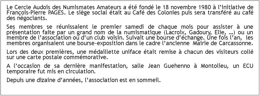 Zone de Texte: Le Cercle Audois des Numismates Amateurs a t fond le 18 novembre 1980  linitiative de Franois-Pierre PAGES. Le sige social tait au Caf des Colonies puis sera transfr au caf des ngociants.Ses membres se runissaient le premier samedi de chaque mois pour assister  une prsentation faite par un grand nom de la numismatique (Lacroix, Gadoury, Elie, ) ou un membre de lassociation ou dun club voisin. Suivait une bourse dchange. Une fois lan,  les membres organisaient une bourse-exposition dans le cadre lancienne  Mairie de Carcassonne.Lors des deux premires, une mdaillette uniface tait remise  chacun des visiteurs coll sur une carte postale commmorative. A loccasion de sa dernire manifestation, salle Jean Guehenno  Montolieu, un ECU temporaire fut mis en circulation.Depuis une dizaine dannes, lassociation est en sommeil.