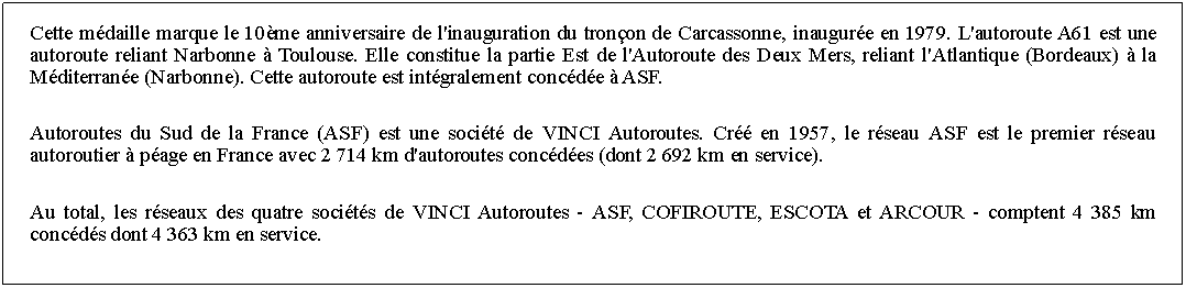 Zone de Texte: Cette mdaille marque le 10me anniversaire de l'inauguration du tronon de Carcassonne, inaugure en 1979. L'autoroute A61 est une autoroute reliant Narbonne  Toulouse. Elle constitue la partie Est de l'Autoroute des Deux Mers, reliant l'Atlantique (Bordeaux)  la Mditerrane (Narbonne). Cette autoroute est intgralement concde  ASF. Autoroutes du Sud de la France (ASF) est une socit de VINCI Autoroutes. Cr en 1957, le rseau ASF est le premier rseau autoroutier  page en France avec 2 714 km d'autoroutes concdes (dont 2 692 km en service). Au total, les rseaux des quatre socits de VINCI Autoroutes - ASF, COFIROUTE, ESCOTA et ARCOUR - comptent 4 385 km concds dont 4 363 km en service. 