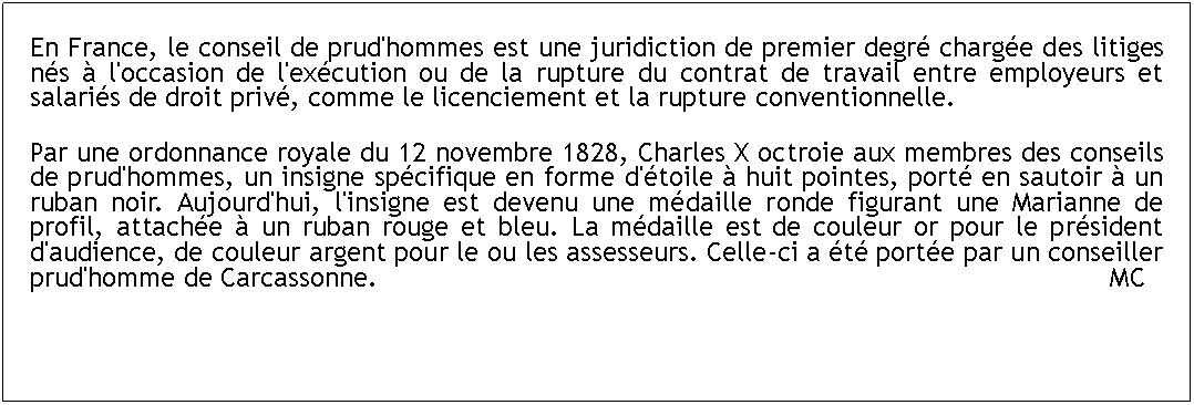 Zone de Texte: En France, le conseil de prud'hommes est une juridiction de premier degr charge des litiges ns  l'occasion de l'excution ou de la rupture du contrat de travail entre employeurs et salaris de droit priv, comme le licenciement et la rupture conventionnelle. Par une ordonnance royale du 12 novembre 1828, Charles X octroie aux membres des conseils de prud'hommes, un insigne spcifique en forme d'toile  huit pointes, port en sautoir  un ruban noir. Aujourd'hui, l'insigne est devenu une mdaille ronde figurant une Marianne de profil, attache  un ruban rouge et bleu. La mdaille est de couleur or pour le prsident d'audience, de couleur argent pour le ou les assesseurs. Celle-ci a t porte par un conseiller prud'homme de Carcassonne.   													     MC