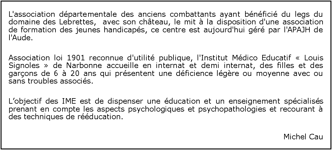 Zone de Texte: L'association dpartementale des anciens combattants ayant bnfici du legs du domaine des Lebrettes,  avec son chteau, le mit  la disposition d'une association de formation des jeunes handicaps, ce centre est aujourd'hui gr par l'APAJH de l'Aude.Association loi 1901 reconnue d'utilit publique, l'Institut Mdico Educatif  Louis Signoles  de Narbonne accueille en internat et demi internat, des filles et des garons de 6  20 ans qui prsentent une dficience lgre ou moyenne avec ou sans troubles associs.Lobjectif des IME est de dispenser une ducation et un enseignement spcialiss prenant en compte les aspects psychologiques et psychopathologies et recourant  des techniques de rducation.Michel Cau