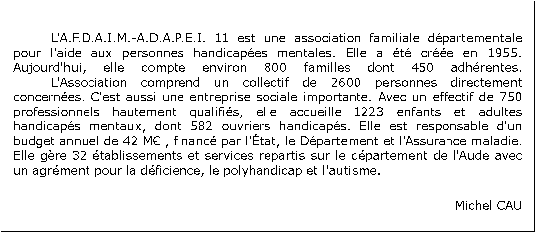 Zone de Texte: 		L'A.F.D.A.I.M.-A.D.A.P.E.I. 11 est une association familiale dpartementale pour l'aide aux personnes handicapes mentales. Elle a t cre en 1955. Aujourd'hui, elle compte environ 800 familles dont 450 adhrentes.
		L'Association comprend un collectif de 2600 personnes directement concernes. C'est aussi une entreprise sociale importante. Avec un effectif de 750 professionnels hautement qualifis, elle accueille 1223 enfants et adultes handicaps mentaux, dont 582 ouvriers handicaps. Elle est responsable d'un budget annuel de 42 M , financ par l'tat, le Dpartement et l'Assurance maladie. Elle gre 32 tablissements et services repartis sur le dpartement de l'Aude avec un agrment pour la dficience, le polyhandicap et l'autisme. Michel CAU