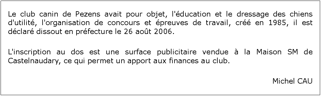 Zone de Texte: Le club canin de Pezens avait pour objet, l'ducation et le dressage des chiens d'utilit, l'organisation de concours et preuves de travail, cr en 1985, il est dclar dissout en prfecture le 26 aot 2006.L'inscription au dos est une surface publicitaire vendue  la Maison SM de Castelnaudary, ce qui permet un apport aux finances au club.Michel CAU