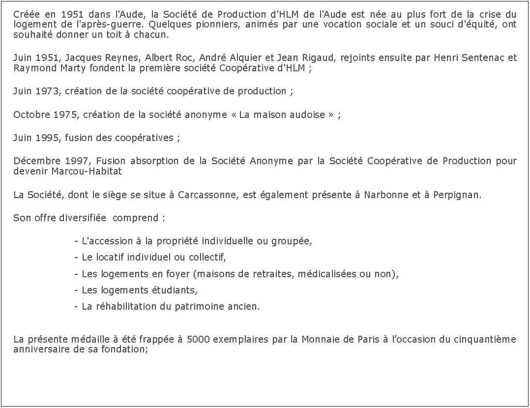Zone de Texte: Cre en 1951 dans l'Aude, la Socit de Production d'HLM de l'Aude est ne au plus fort de la crise du logement de l'aprs-guerre. Quelques pionniers, anims par une vocation sociale et un souci d'quit, ont souhait donner un toit  chacun.Juin 1951, Jacques Reynes, Albert Roc, Andr Alquier et Jean Rigaud, rejoints ensuite par Henri Sentenac et Raymond Marty fondent la premire socit Cooprative d'HLM ;Juin 1973, cration de la socit cooprative de production ;Octobre 1975, cration de la socit anonyme  La maison audoise  ;Juin 1995, fusion des coopratives ;Dcembre 1997, Fusion absorption de la Socit Anonyme par la Socit Cooprative de Production pour devenir Marcou-Habitat La Socit, dont le sige se situe  Carcassonne, est galement prsente  Narbonne et  Perpignan.Son offre diversifie  comprend :				- L'accession  la proprit individuelle ou groupe,				- Le locatif individuel ou collectif,				- Les logements en foyer (maisons de retraites, mdicalises ou non),				- Les logements tudiants,				- La rhabilitation du patrimoine ancien.	La prsente mdaille  t frappe  5000 exemplaires par la Monnaie de Paris  loccasion du cinquantime anniversaire de sa fondation;