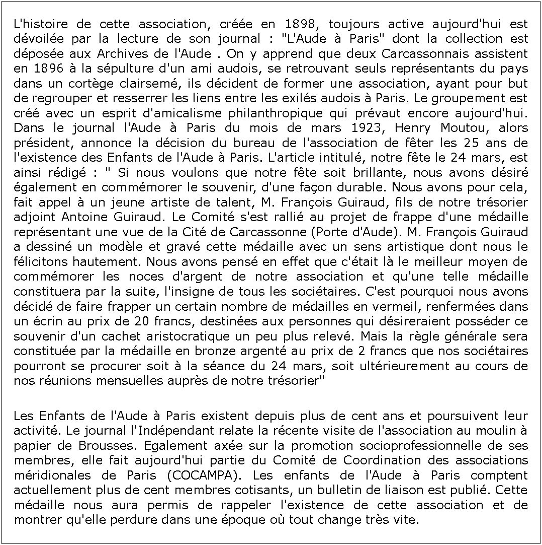Zone de Texte: L'histoire de cette association, cre en 1898, toujours active aujourd'hui est dvoile par la lecture de son journal : "L'Aude  Paris" dont la collection est dpose aux Archives de l'Aude . On y apprend que deux Carcassonnais assistent en 1896  la spulture d'un ami audois, se retrouvant seuls reprsentants du pays dans un cortge clairsem, ils dcident de former une association, ayant pour but de regrouper et resserrer les liens entre les exils audois  Paris. Le groupement est cr avec un esprit d'amicalisme philanthropique qui prvaut encore aujourd'hui. Dans le journal l'Aude  Paris du mois de mars 1923, Henry Moutou, alors prsident, annonce la dcision du bureau de l'association de fter les 25 ans de l'existence des Enfants de l'Aude  Paris. L'article intitul, notre fte le 24 mars, est ainsi rdig : " Si nous voulons que notre fte soit brillante, nous avons dsir galement en commmorer le souvenir, d'une faon durable. Nous avons pour cela, fait appel  un jeune artiste de talent, M. Franois Guiraud, fils de notre trsorier adjoint Antoine Guiraud. Le Comit s'est ralli au projet de frappe d'une mdaille reprsentant une vue de la Cit de Carcassonne (Porte d'Aude). M. Franois Guiraud a dessin un modle et grav cette mdaille avec un sens artistique dont nous le flicitons hautement. Nous avons pens en effet que c'tait l le meilleur moyen de commmorer les noces d'argent de notre association et qu'une telle mdaille constituera par la suite, l'insigne de tous les socitaires. C'est pourquoi nous avons dcid de faire frapper un certain nombre de mdailles en vermeil, renfermes dans un crin au prix de 20 francs, destines aux personnes qui dsireraient possder ce souvenir d'un cachet aristocratique un peu plus relev. Mais la rgle gnrale sera constitue par la mdaille en bronze argent au prix de 2 francs que nos socitaires pourront se procurer soit  la sance du 24 mars, soit ultrieurement au cours de nos runions mensuelles auprs de notre trsorier" Les Enfants de l'Aude  Paris existent depuis plus de cent ans et poursuivent leur activit. Le journal l'Indpendant relate la rcente visite de l'association au moulin  papier de Brousses. Egalement axe sur la promotion socioprofessionnelle de ses membres, elle fait aujourd'hui partie du Comit de Coordination des associations mridionales de Paris (COCAMPA). Les enfants de l'Aude  Paris comptent actuellement plus de cent membres cotisants, un bulletin de liaison est publi. Cette mdaille nous aura permis de rappeler l'existence de cette association et de montrer qu'elle perdure dans une poque o tout change trs vite.