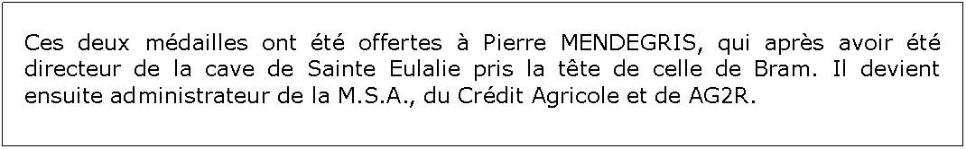 Zone de Texte: Ces deux mdailles ont t offertes  Pierre MENDEGRIS, qui aprs avoir t directeur de la cave de Sainte Eulalie pris la tte de celle de Bram. Il devient ensuite administrateur de la M.S.A., du Crdit Agricole et de AG2R.