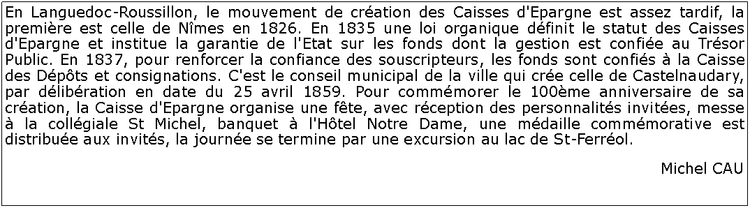 Zone de Texte: En Languedoc-Roussillon, le mouvement de cration des Caisses d'Epargne est assez tardif, la premire est celle de Nmes en 1826. En 1835 une loi organique dfinit le statut des Caisses d'Epargne et institue la garantie de l'Etat sur les fonds dont la gestion est confie au Trsor Public. En 1837, pour renforcer la confiance des souscripteurs, les fonds sont confis  la Caisse des Dpts et consignations. C'est le conseil municipal de la ville qui cre celle de Castelnaudary, par dlibration en date du 25 avril 1859. Pour commmorer le 100me anniversaire de sa cration, la Caisse d'Epargne organise une fte, avec rception des personnalits invites, messe  la collgiale St Michel, banquet  l'Htel Notre Dame, une mdaille commmorative est distribue aux invits, la journe se termine par une excursion au lac de St-Ferrol.Michel CAU