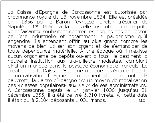 Zone de Texte: La Caisse dEpargne de Carcassonne est autorise par ordonnance royale du 18 novembre 1834. Elle est prside en  1856 par le Baron Peyrusse, ancien trsorier de Napolon 1er. Grce  la nouvelle institution, ces esprits bienfaisants souhaitent contrer les risques ns de lessor de lre industrielle et notamment le pauprisme quil engendre. Ils entendent offrir au plus grand nombre les moyens de bien utiliser son argent et de smanciper de toute dpendance matrielle.  une poque o il nexiste aucun organisme de dpts ouvert  tous, ils destinent la nouvelle institution aux travailleurs modestes, comblant ainsi un manque dans le paysage conomique franais. La cration de la Caisse dEpargne marque lavnement de la dmocratisation financire. Instrument de lutte contre la pauvret, la Caisse dEpargne est un moyen de moralisation des classes populaires aux yeux de ses administrateurs. A Carcassonne depuis le 1er janvier 1838 jusqu'au 31 dcembre 1855, il a t dlivr 6.310 livrets. A  cette date il tait d  2.284 dposants 1.031 francs.		        M.C.