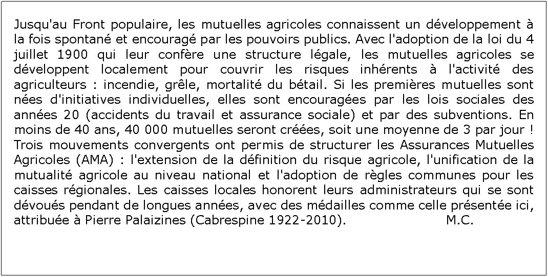 Zone de Texte: Jusqu'au Front populaire, les mutuelles agricoles connaissent un dveloppement  la fois spontan et encourag par les pouvoirs publics. Avec l'adoption de la loi du 4 juillet 1900 qui leur confre une structure lgale, les mutuelles agricoles se dveloppent localement pour couvrir les risques inhrents  l'activit des agriculteurs : incendie, grle, mortalit du btail. Si les premires mutuelles sont nes d'initiatives individuelles, elles sont encourages par les lois sociales des annes 20 (accidents du travail et assurance sociale) et par des subventions. En moins de 40 ans, 40 000 mutuelles seront cres, soit une moyenne de 3 par jour ! Trois mouvements convergents ont permis de structurer les Assurances Mutuelles Agricoles (AMA) : l'extension de la dfinition du risque agricole, l'unification de la mutualit agricole au niveau national et l'adoption de rgles communes pour les caisses rgionales. Les caisses locales honorent leurs administrateurs qui se sont dvous pendant de longues annes, avec des mdailles comme celle prsente ici, attribue  Pierre Palaizines (Cabrespine 1922-2010). 				M.C.  					