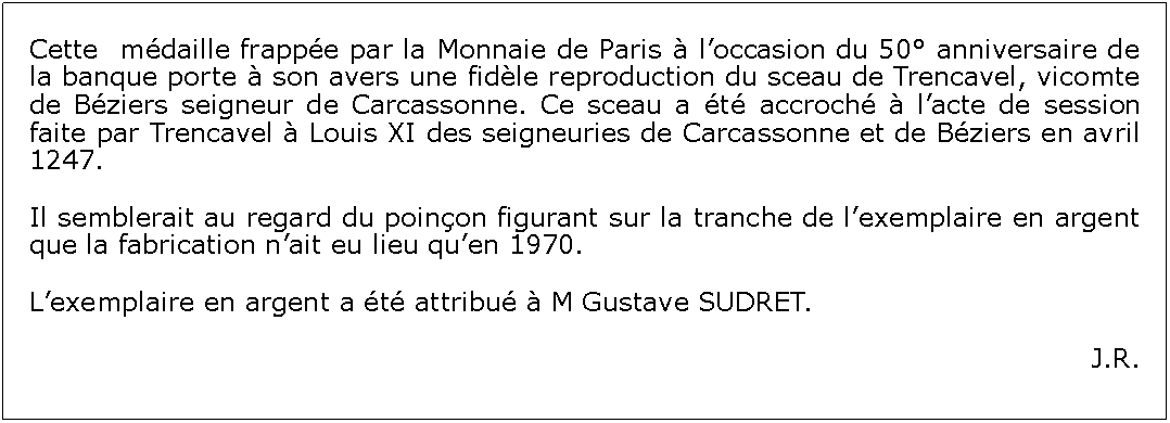 Zone de Texte: Cette  mdaille frappe par la Monnaie de Paris  loccasion du 50 anniversaire de la banque porte  son avers une fidle reproduction du sceau de Trencavel, vicomte de Bziers seigneur de Carcassonne. Ce sceau a t accroch  lacte de session faite par Trencavel  Louis XI des seigneuries de Carcassonne et de Bziers en avril 1247.Il semblerait au regard du poinon figurant sur la tranche de lexemplaire en argent que la fabrication nait eu lieu quen 1970. Lexemplaire en argent a t attribu  M Gustave SUDRET.J.R.