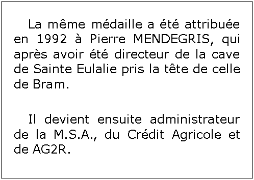 Zone de Texte: 	La mme mdaille a t attribue en 1992  Pierre MENDEGRIS, qui aprs avoir t directeur de la cave de Sainte Eulalie pris la tte de celle de Bram.	Il devient ensuite administrateur de la M.S.A., du Crdit Agricole et de AG2R.