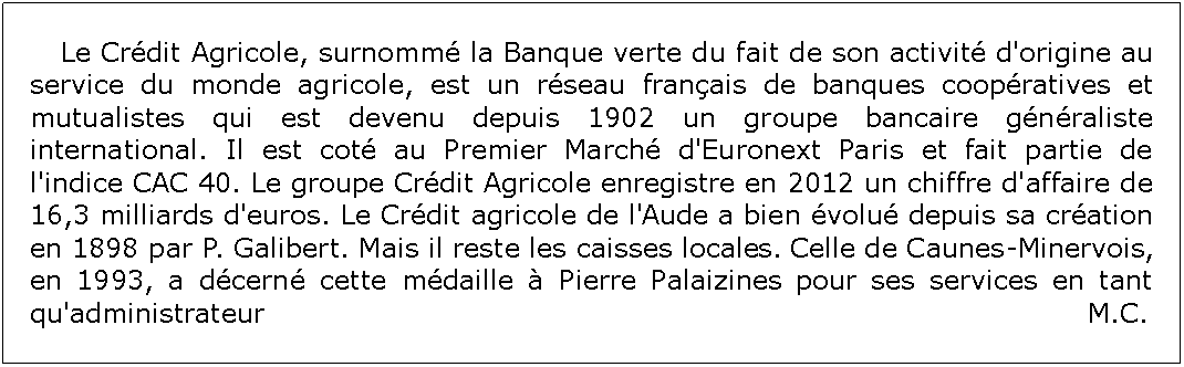 Zone de Texte: 	Le Crdit Agricole, surnomm la Banque verte du fait de son activit d'origine au service du monde agricole, est un rseau franais de banques coopratives et mutualistes qui est devenu depuis 1902 un groupe bancaire gnraliste international. Il est cot au Premier March d'Euronext Paris et fait partie de l'indice CAC 40. Le groupe Crdit Agricole enregistre en 2012 un chiffre d'affaire de 16,3 milliards d'euros. Le Crdit agricole de l'Aude a bien volu depuis sa cration en 1898 par P. Galibert. Mais il reste les caisses locales. Celle de Caunes-Minervois, en 1993, a dcern cette mdaille  Pierre Palaizines pour ses services en tant qu'administrateur 															  M.C.  