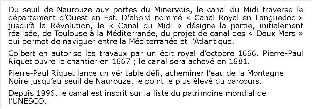 Zone de Texte: Du seuil de Naurouze aux portes du Minervois, le canal du Midi traverse le dpartement dOuest en Est. Dabord nomm  Canal Royal en Languedoc  jusqu la Rvolution, le  Canal du Midi  dsigne la partie, initialement ralise, de Toulouse  la Mditerrane, du projet de canal des  Deux Mers  qui permet de naviguer entre la Mditerrane et lAtlantique.Colbert en autorise les travaux par un dit royal doctobre 1666. Pierre-Paul Riquet ouvre le chantier en 1667 ; le canal sera achev en 1681.Pierre-Paul Riquet lance un vritable dfi, acheminer leau de la Montagne Noire jusquau seuil de Naurouze, le point le plus lev du parcours.Depuis 1996, le canal est inscrit sur la liste du patrimoine mondial de lUNESCO.