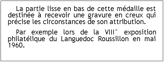Zone de Texte: 	La partie lisse en bas de cette médaille est destinée à recevoir une gravure en creux qui précise les circonstances de son attribution.	Par exemple lors de la VIII° exposition philatélique du Languedoc Roussillon en mai 1960.
