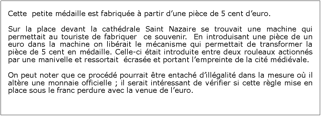 Zone de Texte: Cette  petite mdaille est fabrique  partir dune pice de 5 cent deuro.Sur la place devant la cathdrale Saint Nazaire se trouvait une machine qui permettait au touriste de fabriquer  ce souvenir.  En introduisant une pice de un euro dans la machine on librait le mcanisme qui permettait de transformer la pice de 5 cent en mdaille. Celle-ci tait introduite entre deux rouleaux actionns par une manivelle et ressortait  crase et portant lempreinte de la cit mdivale.On peut noter que ce procd pourrait tre entach dillgalit dans la mesure o il altre une monnaie officielle ; il serait intressant de vrifier si cette rgle mise en place sous le franc perdure avec la venue de leuro.