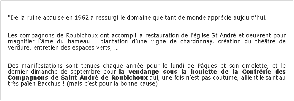 Zone de Texte: "De la ruine acquise en 1962 a ressurgi le domaine que tant de monde apprcie aujourdhui.Les compagnons de Roubichoux ont accompli la restauration de lglise St Andr et oeuvrent pour magnifier lme du hameau : plantation dune vigne de chardonnay, cration du thtre de verdure, entretien des espaces verts, Des manifestations sont tenues chaque anne pour le lundi de Pques et son omelette, et le dernier dimanche de septembre pour la vendange sous la houlette de la Confrrie des Compagnons de Saint Andr de Roubichoux qui, une fois nest pas coutume, allient le saint au trs paen Bacchus ! (mais cest pour la bonne cause)