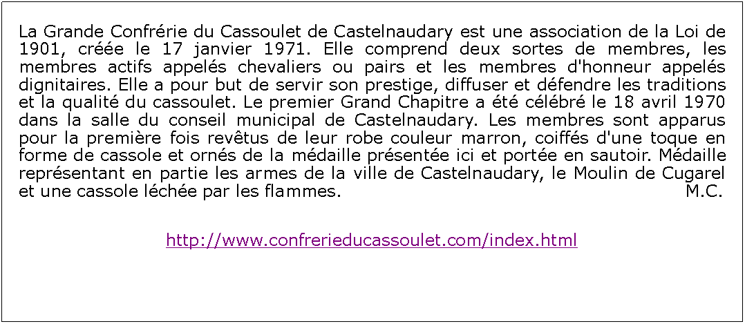 Zone de Texte: La Grande Confrrie du Cassoulet de Castelnaudary est une association de la Loi de 1901, cre le 17 janvier 1971. Elle comprend deux sortes de membres, les membres actifs appels chevaliers ou pairs et les membres d'honneur appels dignitaires. Elle a pour but de servir son prestige, diffuser et dfendre les traditions et la qualit du cassoulet. Le premier Grand Chapitre a t clbr le 18 avril 1970 dans la salle du conseil municipal de Castelnaudary. Les membres sont apparus pour la premire fois revtus de leur robe couleur marron, coiffs d'une toque en forme de cassole et orns de la mdaille prsente ici et porte en sautoir. Mdaille reprsentant en partie les armes de la ville de Castelnaudary, le Moulin de Cugarel et une cassole lche par les flammes.						          			   M.C.http://www.confrerieducassoulet.com/index.html