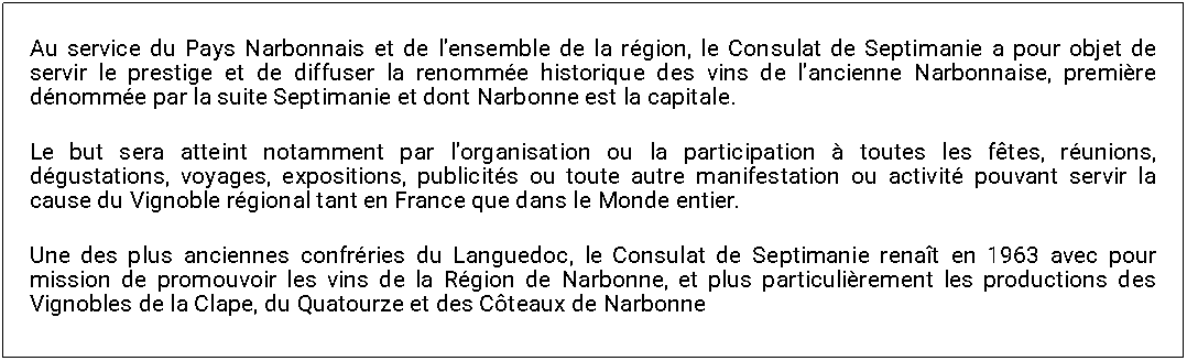 Zone de Texte: Au service du Pays Narbonnais et de lensemble de la rgion, le Consulat de Septimanie a pour objet de servir le prestige et de diffuser la renomme historique des vins de lancienne Narbonnaise, premire dnomme par la suite Septimanie et dont Narbonne est la capitale.Le but sera atteint notamment par lorganisation ou la participation  toutes les ftes, runions, dgustations, voyages, expositions, publicits ou toute autre manifestation ou activit pouvant servir la cause du Vignoble rgional tant en France que dans le Monde entier.Une des plus anciennes confrries du Languedoc, le Consulat de Septimanie renat en 1963 avec pour mission de promouvoir les vins de la Rgion de Narbonne, et plus particulirement les productions des Vignobles de la Clape, du Quatourze et des Cteaux de Narbonne