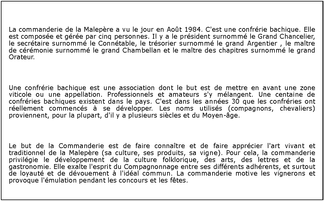 Zone de Texte: ￼La commanderie de la Malepre a vu le jour en Aot 1984. C'est une confrrie bachique. Elle est compose et gre par cinq personnes. Il y a le prsident surnomm le Grand Chancelier, le secrtaire surnomm le Conntable, le trsorier surnomm le grand Argentier , le matre de crmonie surnomm le grand Chambellan et le matre des chapitres surnomm le grand Orateur.￼Une confrrie bachique est une association dont le but est de mettre en avant une zone viticole ou une appellation. Professionnels et amateurs s'y mlangent. Une centaine de confrries bachiques existent dans le pays. C'est dans les annes 30 que les confrries ont rellement commencs  se dvelopper. Les noms utiliss (compagnons, chevaliers) proviennent, pour la plupart, d'il y a plusieurs sicles et du Moyen-ge.￼Le but de la Commanderie est de faire connatre et de faire apprcier l'art vivant et traditionnel de la Malepre (sa culture, ses produits, sa vigne). Pour cela, la commanderie privilgie le dveloppement de la culture folklorique, des arts, des lettres et de la gastronomie. Elle exalte l'esprit du Compagnonnage entre ses diffrents adhrents, et surtout de loyaut et de dvouement  l'idal commun. La commanderie motive les vignerons et provoque l'mulation pendant les concours et les ftes.
