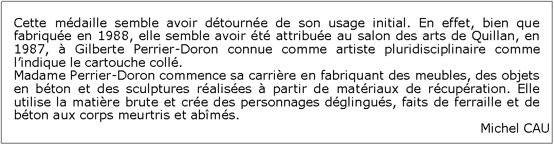 Zone de Texte: Cette mdaille semble avoir dtourne de son usage initial. En effet, bien que fabrique en 1988, elle semble avoir t attribue au salon des arts de Quillan, en 1987,  Gilberte Perrier-Doron connue comme artiste pluridisciplinaire comme lindique le cartouche coll. Madame Perrier-Doron commence sa carrire en fabriquant des meubles, des objets en bton et des sculptures ralises  partir de matriaux de rcupration. Elle utilise la matire brute et cre des personnages dglingus, faits de ferraille et de bton aux corps meurtris et abms.Michel CAU