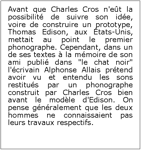 Zone de Texte: Avant que Charles Cros n'et la possibilit de suivre son ide, voire de construire un prototype, Thomas Edison, aux tats-Unis, mettait au point le premier phonographe. Cependant, dans un de ses textes  la mmoire de son ami publi dans "le chat noir" l'crivain Alphonse Allais prtend avoir vu et entendu les sons restitus par un phonographe construit par Charles Cros bien avant le modle d'Edison. On pense gnralement que les deux hommes ne connaissaient pas leurs travaux respectifs.