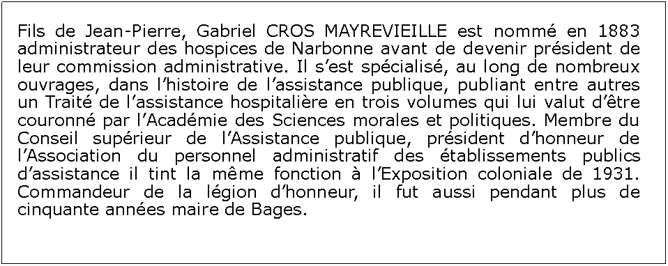 Zone de Texte: Fils de Jean-Pierre, Gabriel CROS MAYREVIEILLE est nomm en 1883 administrateur des hospices de Narbonne avant de devenir prsident de leur commission administrative. Il sest spcialis, au long de nombreux ouvrages, dans lhistoire de lassistance publique, publiant entre autres un Trait de lassistance hospitalire en trois volumes qui lui valut dtre couronn par lAcadmie des Sciences morales et politiques. Membre du Conseil suprieur de lAssistance publique, prsident dhonneur de lAssociation du personnel administratif des tablissements publics dassistance il tint la mme fonction  lExposition coloniale de 1931. Commandeur de la lgion dhonneur, il fut aussi pendant plus de cinquante annes maire de Bages.
