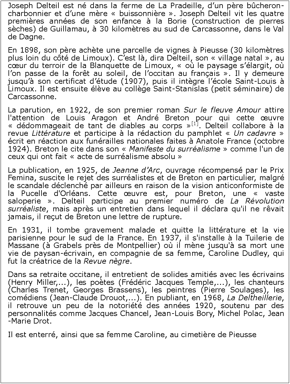 Zone de Texte: Joseph Delteil est n dans la ferme de La Pradeille, dun pre bcheron-charbonnier et dune mre  buissonnire . Joseph Delteil vit les quatre premires annes de son enfance  la Borie (construction de pierres sches) de Guillamau,  30 kilomtres au sud de Carcassonne, dans le Val de Dagne. En 1898, son pre achte une parcelle de vignes  Pieusse (30 kilomtres plus loin du ct de Limoux). Cest l, dira Delteil, son  village natal , au cur du terroir de la Blanquette de Limoux,  o le paysage slargit, o lon passe de la fort au soleil, de loccitan au franais . Il y demeure jusqu son certificat dtude (1907), puis il intgre lcole Saint-Louis  Limoux. Il est ensuite lve au collge Saint-Stanislas (petit sminaire) de Carcassonne.La parution, en 1922, de son premier roman Sur le fleuve Amour attire l'attention de Louis Aragon et Andr Breton pour qui cette uvre  ddommageait de tant de diables au corps [1]. Delteil collabore  la revue Littrature et participe  la rdaction du pamphlet  Un cadavre  crit en raction aux funrailles nationales faites  Anatole France (octobre 1924). Breton le cite dans son  Manifeste du surralisme  comme l'un de ceux qui ont fait  acte de surralisme absolu La publication, en 1925, de Jeanne d'Arc, ouvrage rcompens par le Prix Femina, suscite le rejet des surralistes et de Breton en particulier, malgr le scandale dclench par ailleurs en raison de la vision anticonformiste de la Pucelle d'Orlans. Cette uvre est, pour Breton, une  vaste saloperie . Delteil participe au premier numro de La Rvolution surraliste, mais aprs un entretien dans lequel il dclara qu'il ne rvait jamais, il reut de Breton une lettre de rupture.En 1931, il tombe gravement malade et quitte la littrature et la vie parisienne pour le sud de la France. En 1937, il s'installe  la Tuilerie de Massane ( Grabels prs de Montpellier) o il mne jusqu' sa mort une vie de paysan-crivain, en compagnie de sa femme, Caroline Dudley, qui fut la cratrice de la Revue ngre.Dans sa retraite occitane, il entretient de solides amitis avec les crivains (Henry Miller,...), les potes (Frdric Jacques Temple,...), les chanteurs (Charles Trenet, Georges Brassens), les peintres (Pierre Soulages), les comdiens (Jean-Claude Drouot,...). En publiant, en 1968, La Deltheillerie, il retrouve un peu de la notorit des annes 1920, soutenu par des personnalits comme Jacques Chancel, Jean-Louis Bory, Michel Polac, Jean-Marie Drot.Il est enterr, ainsi que sa femme Caroline, au cimetire de Pieusse