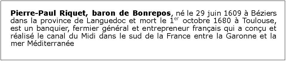 Zone de Texte: Pierre-Paul Riquet, baron de Bonrepos, n le 29 juin 1609  Bziers dans la province de Languedoc et mort le 1er octobre 1680  Toulouse, est un banquier, fermier gnral et entrepreneur franais qui a conu et ralis le canal du Midi dans le sud de la France entre la Garonne et la mer Mditerrane