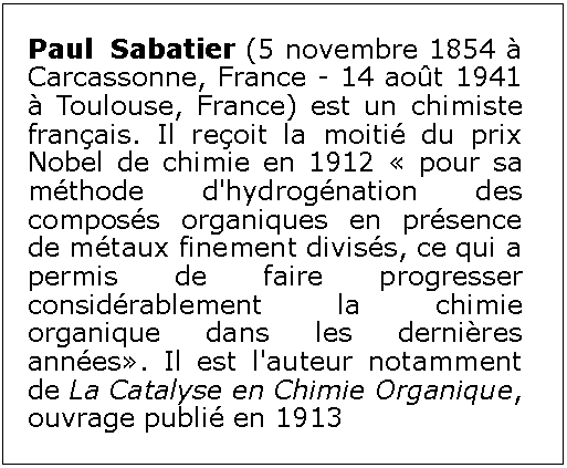 Zone de Texte: Paul Sabatier (5 novembre 1854  Carcassonne, France - 14 aot 1941  Toulouse, France) est un chimiste franais. Il reoit la moiti du prix Nobel de chimie en 1912  pour sa mthode d'hydrognation des composs organiques en prsence de mtaux finement diviss, ce qui a permis de faire progresser considrablement la chimie organique dans les dernires annes. Il est l'auteur notamment de La Catalyse en Chimie Organique, ouvrage publi en 1913
