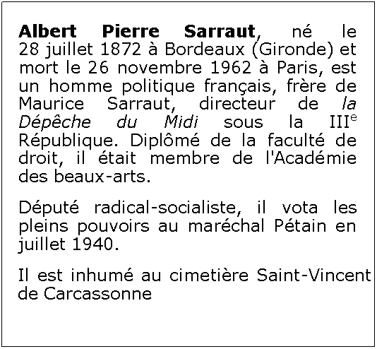 Zone de Texte: Albert Pierre Sarraut, n le 28 juillet 1872  Bordeaux (Gironde) et mort le 26 novembre 1962  Paris, est un homme politique franais, frre de Maurice Sarraut, directeur de la Dpche du Midi sous la IIIe Rpublique. Diplm de la facult de droit, il tait membre de l'Acadmie des beaux-arts.Dput radical-socialiste, il vota les pleins pouvoirs au marchal Ptain en juillet 1940.Il est inhum au cimetire Saint-Vincent de Carcassonne