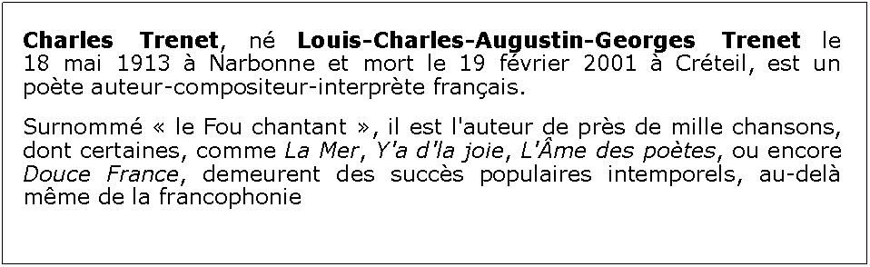 Zone de Texte: Charles Trenet, n Louis-Charles-Augustin-Georges Trenet le 18 mai 1913  Narbonne et mort le 19 fvrier 2001  Crteil, est un pote auteur-compositeur-interprte franais.Surnomm  le Fou chantant , il est l'auteur de prs de mille chansons, dont certaines, comme La Mer, Y'a d'la joie, L'me des potes, ou encore Douce France, demeurent des succs populaires intemporels, au-del mme de la francophonie