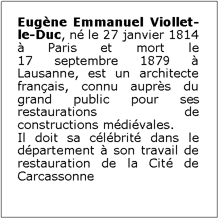 Zone de Texte: Eugène Emmanuel Viollet-le-Duc, né le 27 janvier 1814 à Paris et mort le 17 septembre 1879 à Lausanne, est un architecte français, connu auprès du grand public pour ses restaurations de constructions médiévales. Il doit sa célébrité dans le département à son travail de restauration de la Cité de Carcassonne