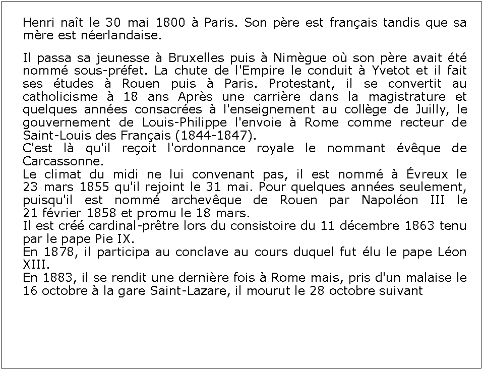 Zone de Texte: Henri nat le 30 mai 1800  Paris. Son pre est franais tandis que sa mre est nerlandaise.Il passa sa jeunesse  Bruxelles puis  Nimgue o son pre avait t nomm sous-prfet. La chute de l'Empire le conduit  Yvetot et il fait ses tudes  Rouen puis  Paris. Protestant, il se convertit au catholicisme  18 ans Aprs une carrire dans la magistrature et quelques annes consacres  l'enseignement au collge de Juilly, le gouvernement de Louis-Philippe l'envoie  Rome comme recteur de Saint-Louis des Franais (1844-1847).C'est l qu'il reoit l'ordonnance royale le nommant vque de Carcassonne.Le climat du midi ne lui convenant pas, il est nomm  vreux le 23 mars 1855 qu'il rejoint le 31 mai. Pour quelques annes seulement, puisqu'il est nomm archevque de Rouen par Napolon III le 21 fvrier 1858 et promu le 18 mars.Il est cr cardinal-prtre lors du consistoire du 11 dcembre 1863 tenu par le pape Pie IX.En 1878, il participa au conclave au cours duquel fut lu le pape Lon XIII.En 1883, il se rendit une dernire fois  Rome mais, pris d'un malaise le 16 octobre  la gare Saint-Lazare, il mourut le 28 octobre suivant