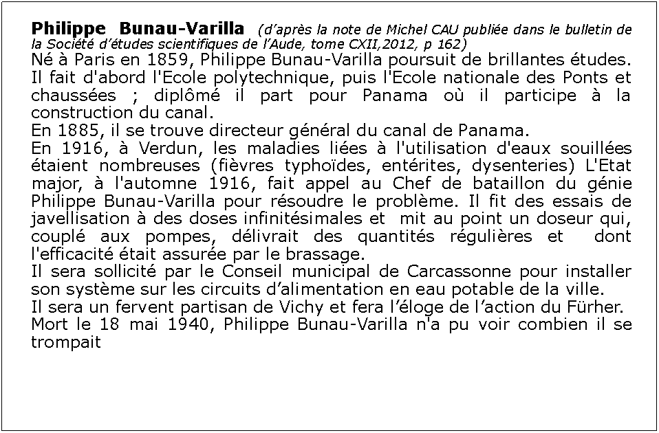 Zone de Texte: Philippe Bunau-Varilla (daprs la note de Michel CAU publie dans le bulletin de la Socit dtudes scientifiques de lAude, tome CXII,2012, p 162)N  Paris en 1859, Philippe Bunau-Varilla poursuit de brillantes tudes. Il fait d'abord l'Ecole polytechnique, puis l'Ecole nationale des Ponts et chausses ; diplm il part pour Panama o il participe  la construction du canal. En 1885, il se trouve directeur gnral du canal de Panama. En 1916,  Verdun, les maladies lies  l'utilisation d'eaux souilles taient nombreuses (fivres typhodes, entrites, dysenteries) L'Etat major,  l'automne 1916, fait appel au Chef de bataillon du gnie Philippe Bunau-Varilla pour rsoudre le problme. Il fit des essais de javellisation  des doses infinitsimales et  mit au point un doseur qui, coupl aux pompes, dlivrait des quantits rgulires et  dont l'efficacit tait assure par le brassage.Il sera sollicit par le Conseil municipal de Carcassonne pour installer son systme sur les circuits dalimentation en eau potable de la ville.Il sera un fervent partisan de Vichy et fera lloge de laction du Frher. Mort le 18 mai 1940, Philippe Bunau-Varilla n'a pu voir combien il se trompait